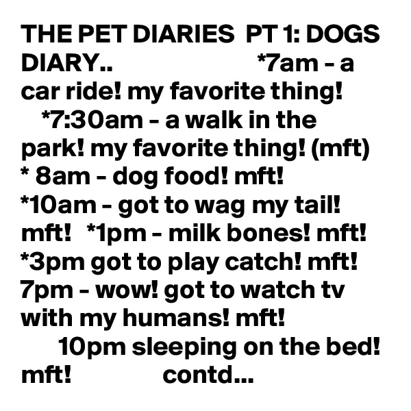 THE PET DIARIES  PT 1: DOGS DIARY..                           *7am - a car ride! my favorite thing!            *7:30am - a walk in the park! my favorite thing! (mft)   * 8am - dog food! mft!      *10am - got to wag my tail! mft!   *1pm - milk bones! mft!   *3pm got to play catch! mft!   7pm - wow! got to watch tv with my humans! mft!                          10pm sleeping on the bed! mft!                 contd...    