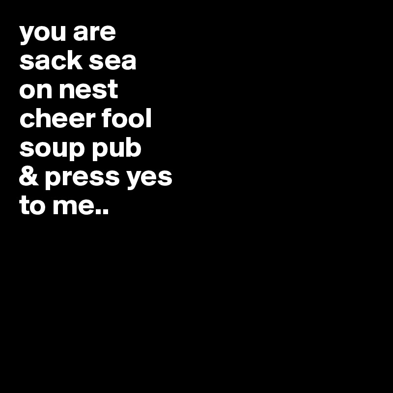 you are
sack sea
on nest
cheer fool
soup pub
& press yes
to me..




