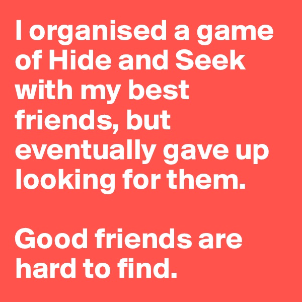 I organised a game of Hide and Seek with my best friends, but eventually gave up looking for them.

Good friends are hard to find.