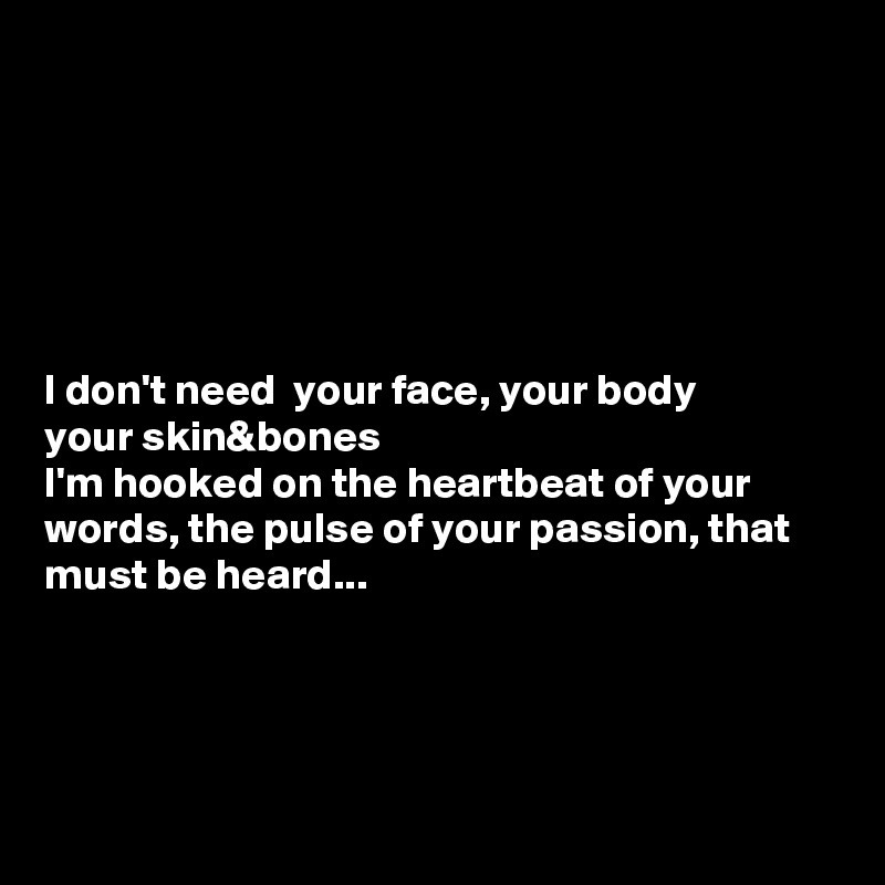 






I don't need  your face, your body 
your skin&bones
I'm hooked on the heartbeat of your words, the pulse of your passion, that must be heard...




