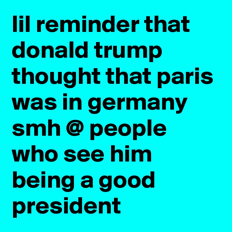 lil reminder that donald trump thought that paris was in germany smh @ people who see him being a good president