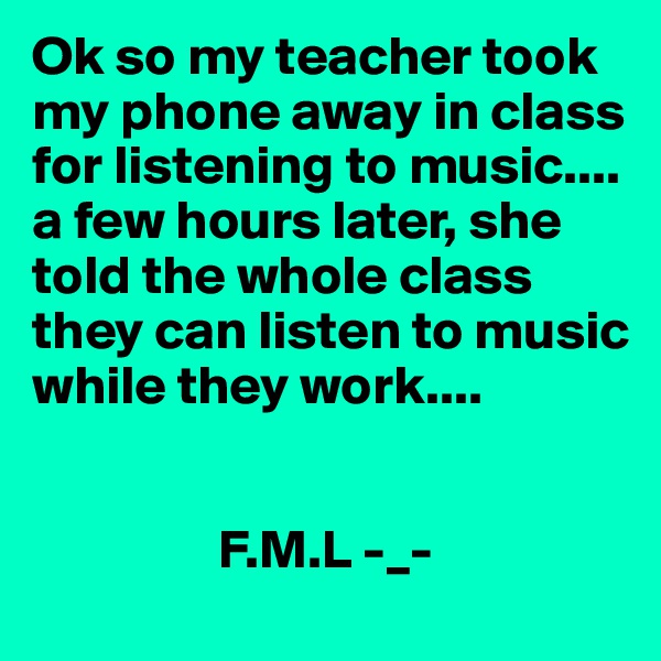 Ok so my teacher took my phone away in class for listening to music.... a few hours later, she told the whole class they can listen to music while they work....

 
                 F.M.L -_-
