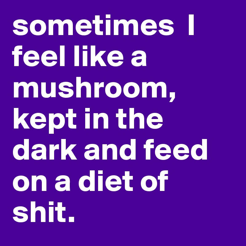 sometimes  I feel like a mushroom, kept in the dark and feed on a diet of shit. 