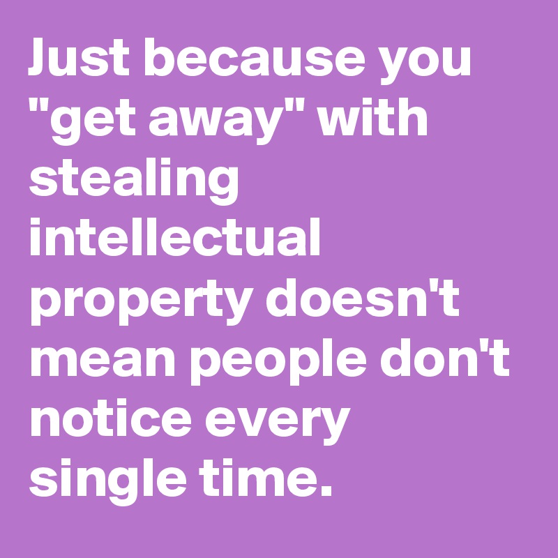 Just because you "get away" with stealing intellectual property doesn't mean people don't notice every single time.