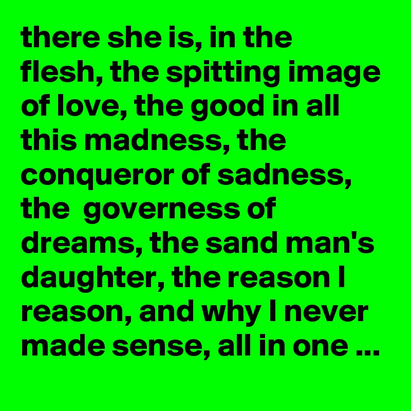 there she is, in the flesh, the spitting image of love, the good in all this madness, the conqueror of sadness, the  governess of dreams, the sand man's daughter, the reason I reason, and why I never made sense, all in one ...