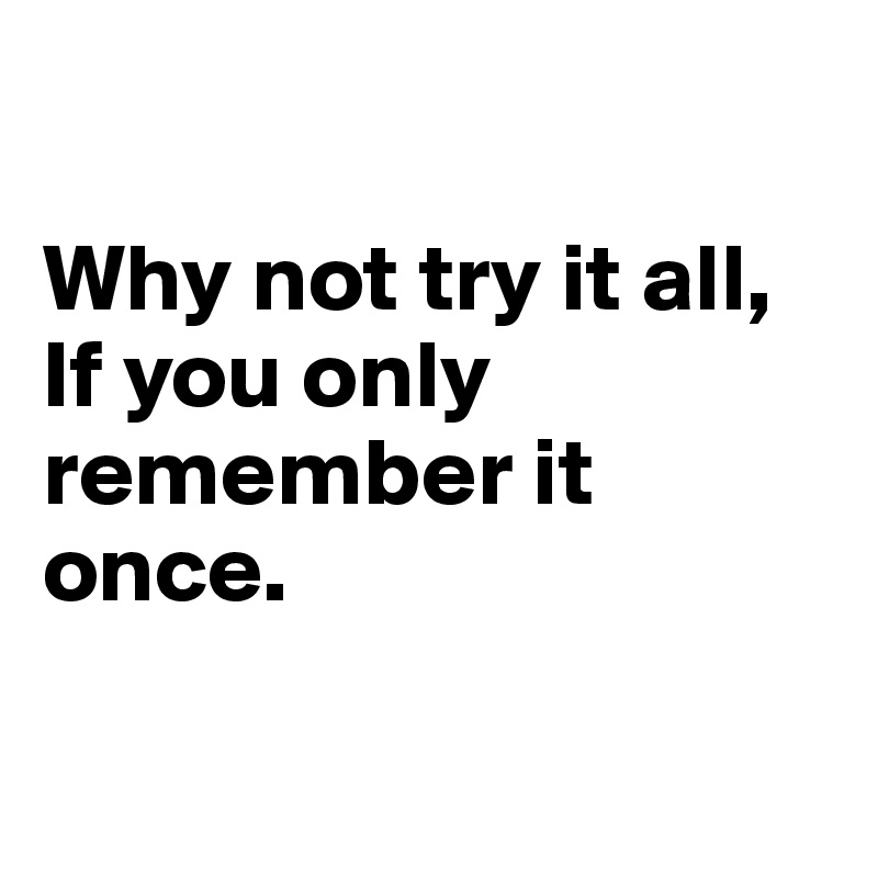 

Why not try it all, If you only remember it once.

