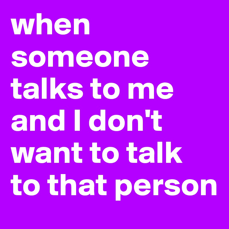 when 
someone talks to me and I don't want to talk to that person