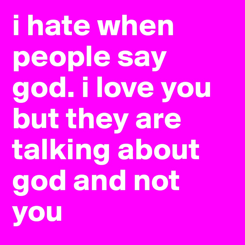 i hate when people say god. i love you but they are talking about god and not you