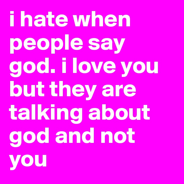 i hate when people say god. i love you but they are talking about god and not you
