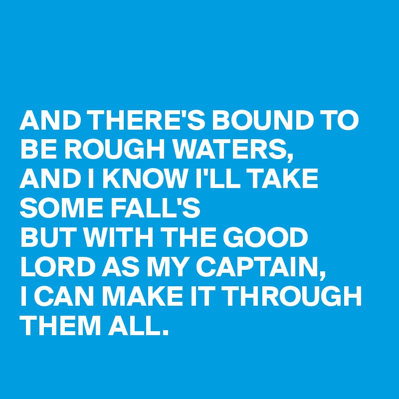 


AND THERE'S BOUND TO BE ROUGH WATERS,
AND I KNOW I'LL TAKE SOME FALL'S
BUT WITH THE GOOD LORD AS MY CAPTAIN,
I CAN MAKE IT THROUGH THEM ALL.
