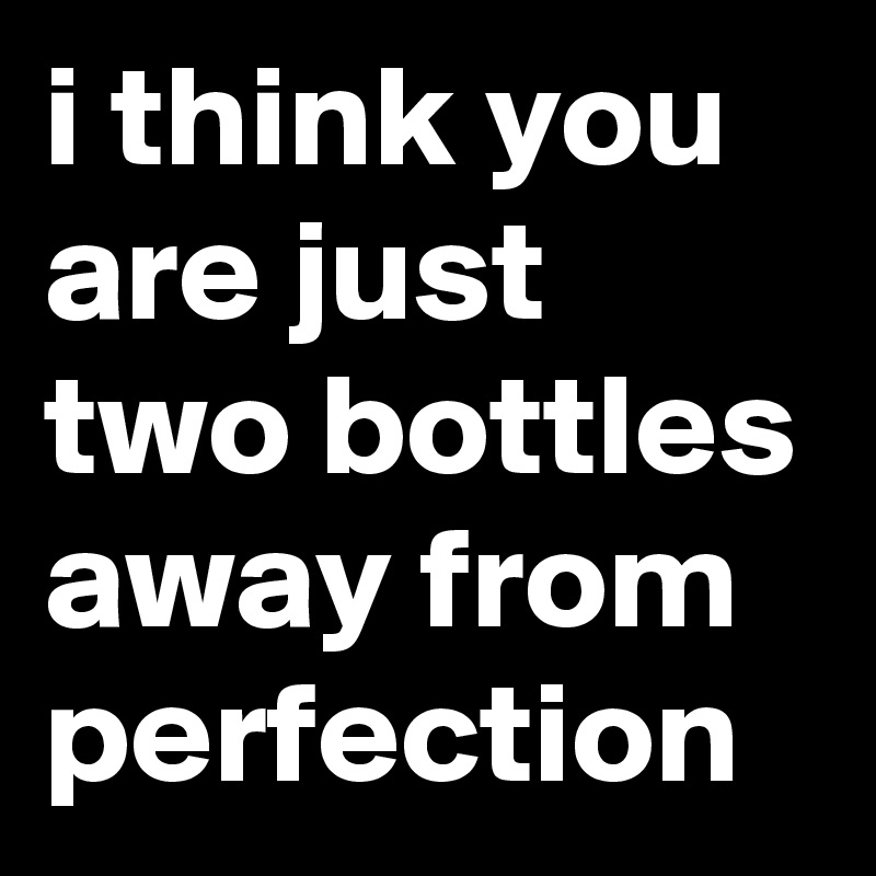 i think you are just two bottles away from perfection