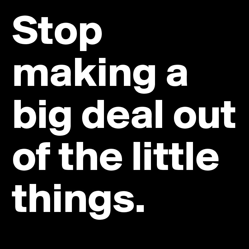 Stop making a big deal out of the little things. 