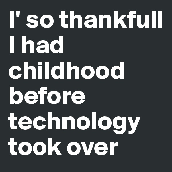 I' so thankfull I had childhood before technology took over