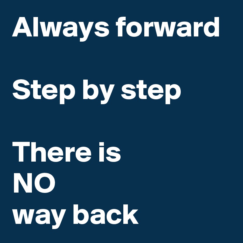Always forward

Step by step

There is
NO
way back
