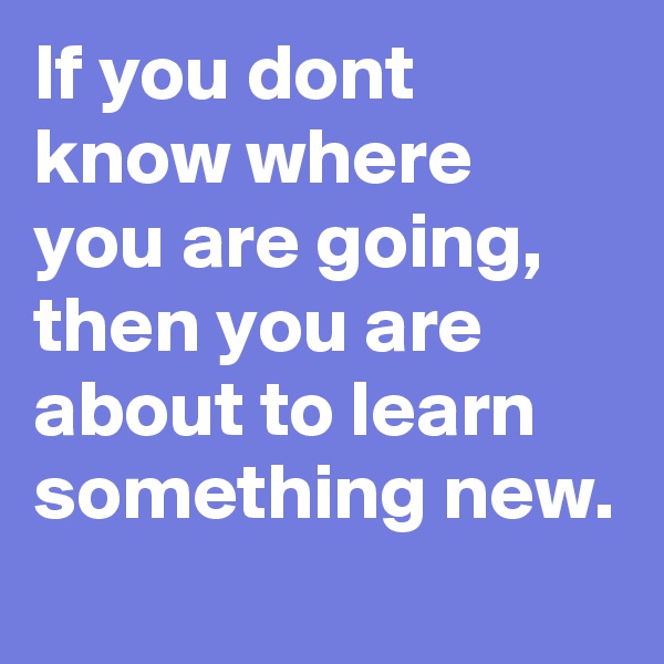 If you dont know where you are going, then you are about to learn something new.
