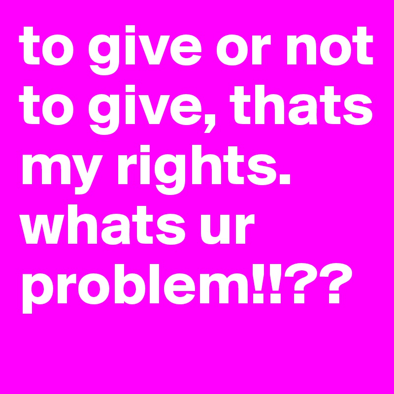 to give or not to give, thats my rights.
whats ur problem!!??