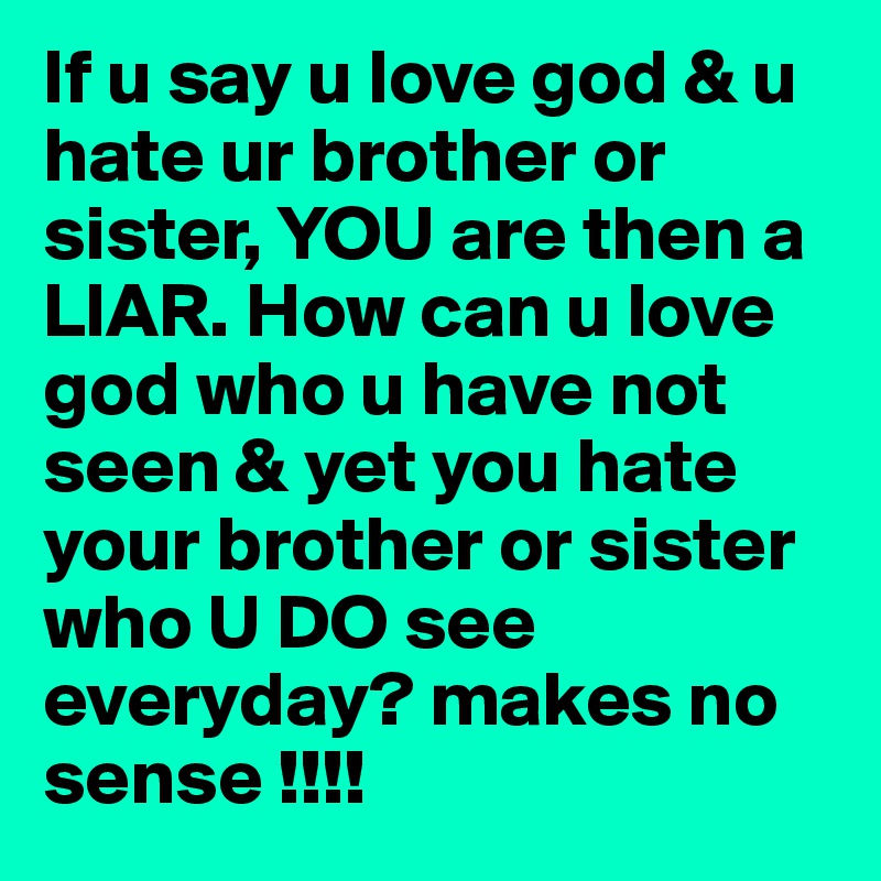 If u say u love god & u hate ur brother or sister, YOU are then a LIAR. How can u love god who u have not seen & yet you hate your brother or sister who U DO see everyday? makes no sense !!!!