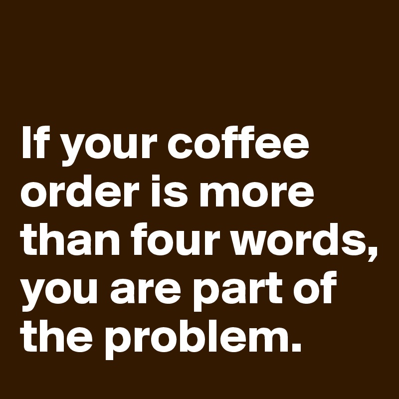 

If your coffee order is more than four words, you are part of the problem.