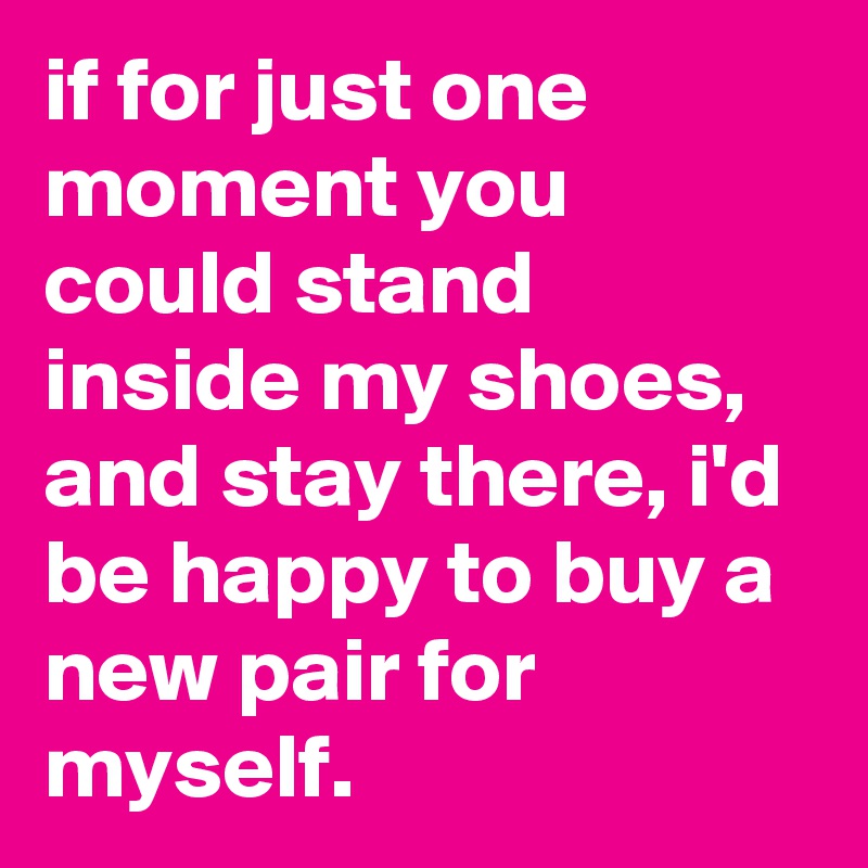 if for just one moment you could stand inside my shoes, and stay there, i'd be happy to buy a new pair for myself. 