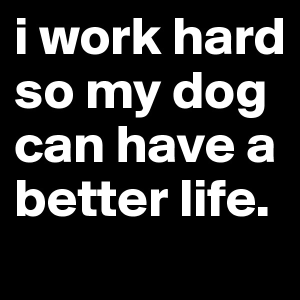 i work hard so my dog can have a better life.