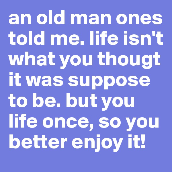 an old man ones told me. life isn't what you thougt it was suppose to be. but you life once, so you better enjoy it!