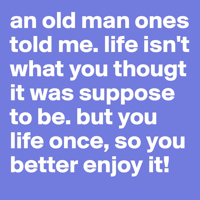 an old man ones told me. life isn't what you thougt it was suppose to be. but you life once, so you better enjoy it!