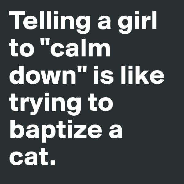 Telling a girl to "calm down" is like trying to baptize a cat.
