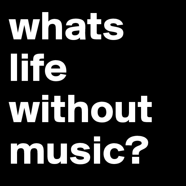 whats life without music?