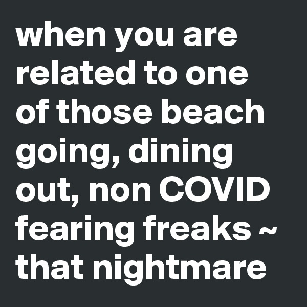 when you are related to one of those beach going, dining out, non COVID fearing freaks ~ that nightmare