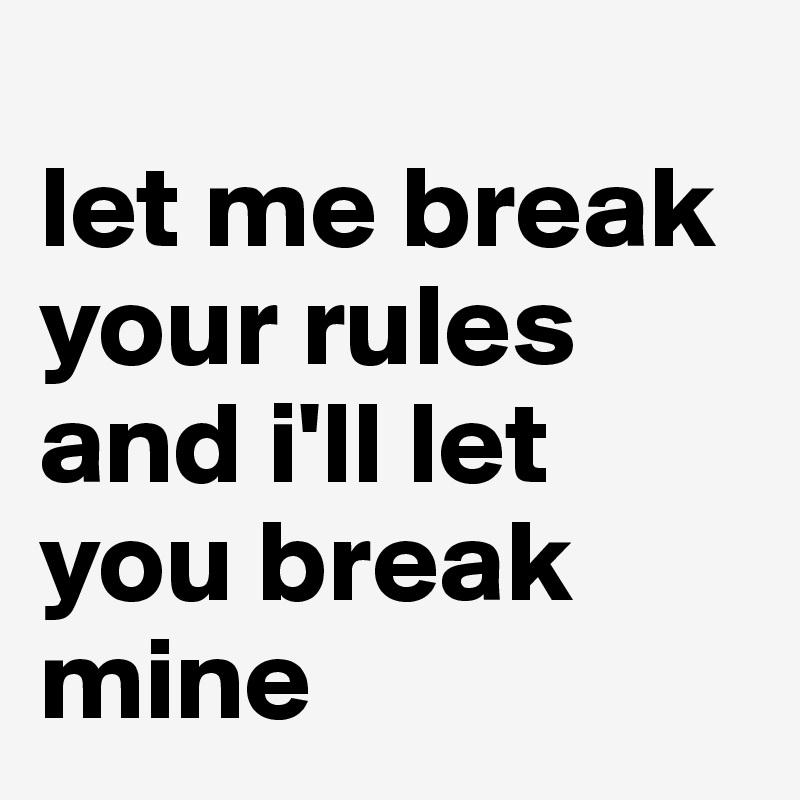 
let me break your rules and i'll let you break mine