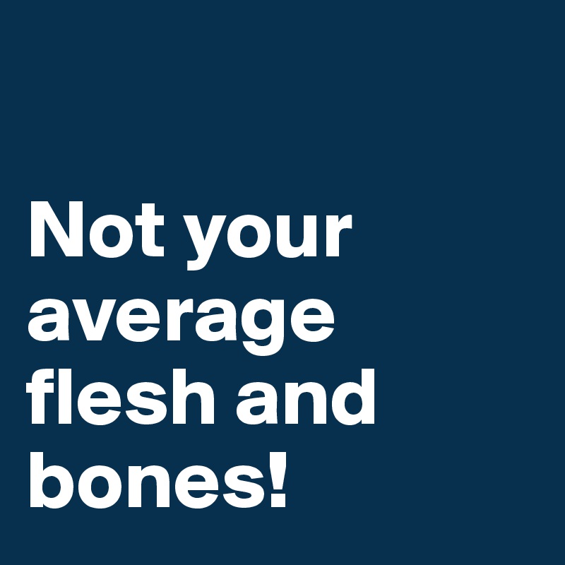 

Not your average flesh and bones!