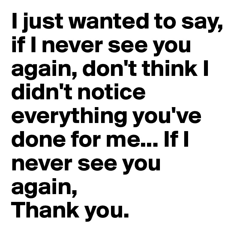 I just wanted to say, if I never see you again, don't think I didn't notice everything you've done for me... If I never see you again,
Thank you.