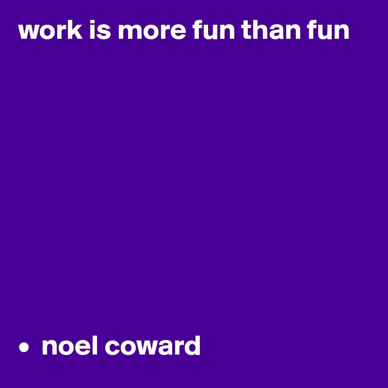 work is more fun than fun










•  noel coward