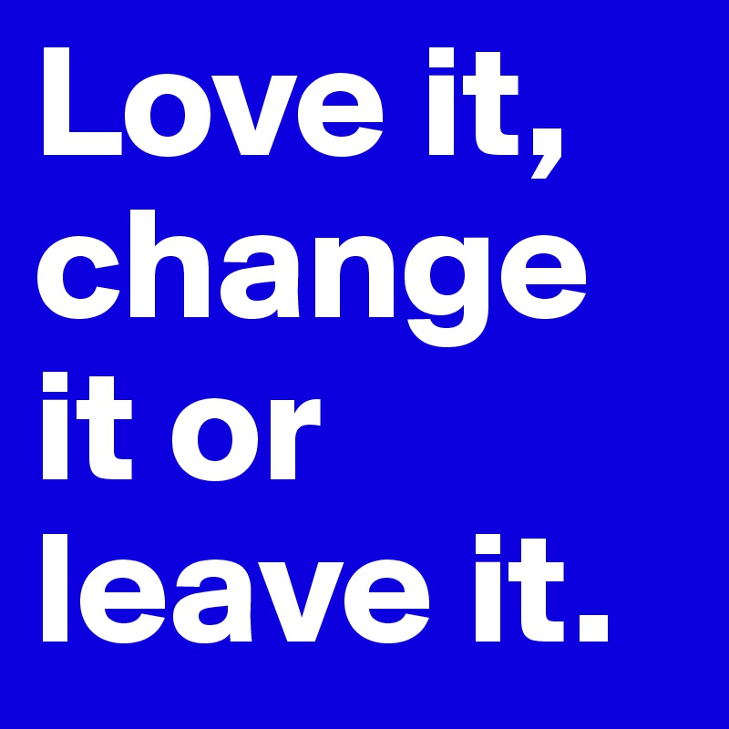 Love it, change it or leave it.