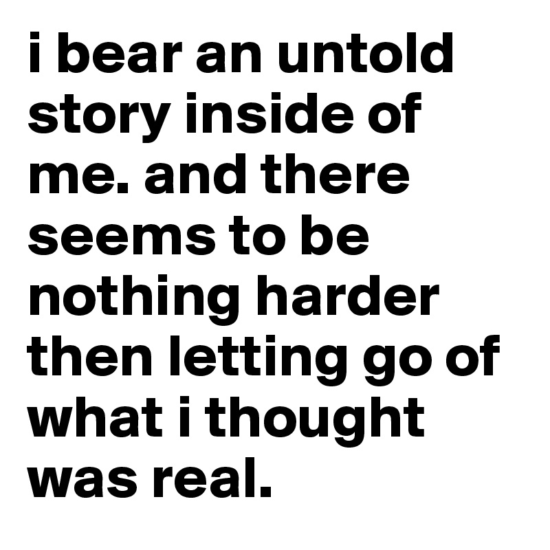 i bear an untold story inside of me. and there seems to be nothing harder then letting go of what i thought was real. 