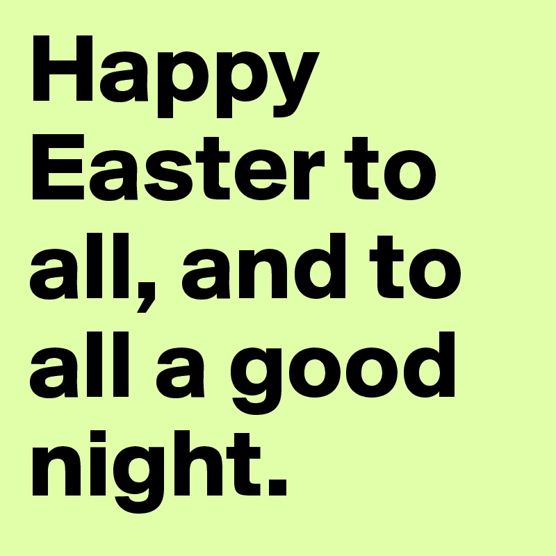 Happy Easter to all, and to all a good night.