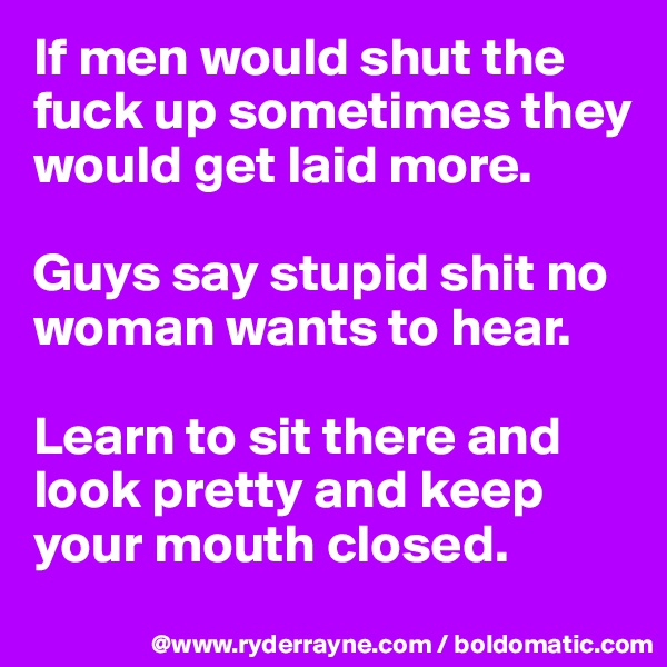 If men would shut the fuck up sometimes they would get laid more.

Guys say stupid shit no woman wants to hear.

Learn to sit there and look pretty and keep your mouth closed.
