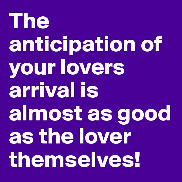 The anticipation of your lovers arrival is almost as good as the lover themselves!