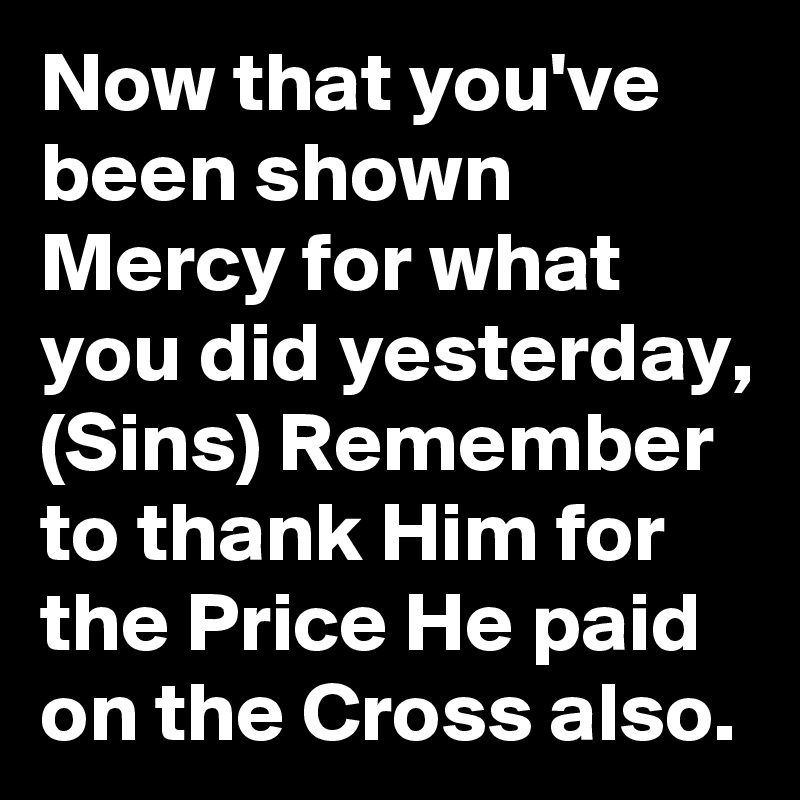 Now that you've been shown Mercy for what you did yesterday, (Sins) Remember to thank Him for the Price He paid on the Cross also.