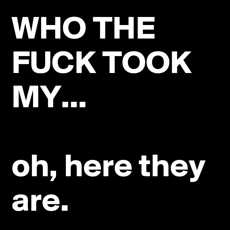 WHO THE FUCK TOOK MY...

oh, here they are.