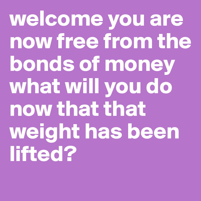 welcome you are now free from the bonds of money 
what will you do now that that weight has been lifted?