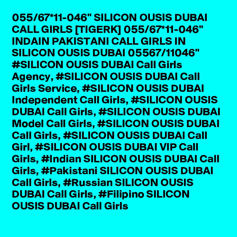 055/67*11-046" SILICON OUSIS DUBAI CALL GIRLS [TIGERK] 055/67*11-046" INDAIN PAKISTANI CALL GIRLS IN SILICON OUSIS DUBAI 05567/11046" #SILICON OUSIS DUBAI Call Girls Agency, #SILICON OUSIS DUBAI Call Girls Service, #SILICON OUSIS DUBAI Independent Call Girls, #SILICON OUSIS DUBAI Call Girls, #SILICON OUSIS DUBAI Model Call Girls, #SILICON OUSIS DUBAI Call Girls, #SILICON OUSIS DUBAI Call Girl, #SILICON OUSIS DUBAI VIP Call Girls, #Indian SILICON OUSIS DUBAI Call Girls, #Pakistani SILICON OUSIS DUBAI Call Girls, #Russian SILICON OUSIS DUBAI Call Girls, #Filipino SILICON OUSIS DUBAI Call Girls