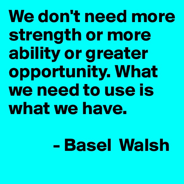 We don't need more strength or more ability or greater opportunity. What we need to use is what we have. 

            - Basel  Walsh
