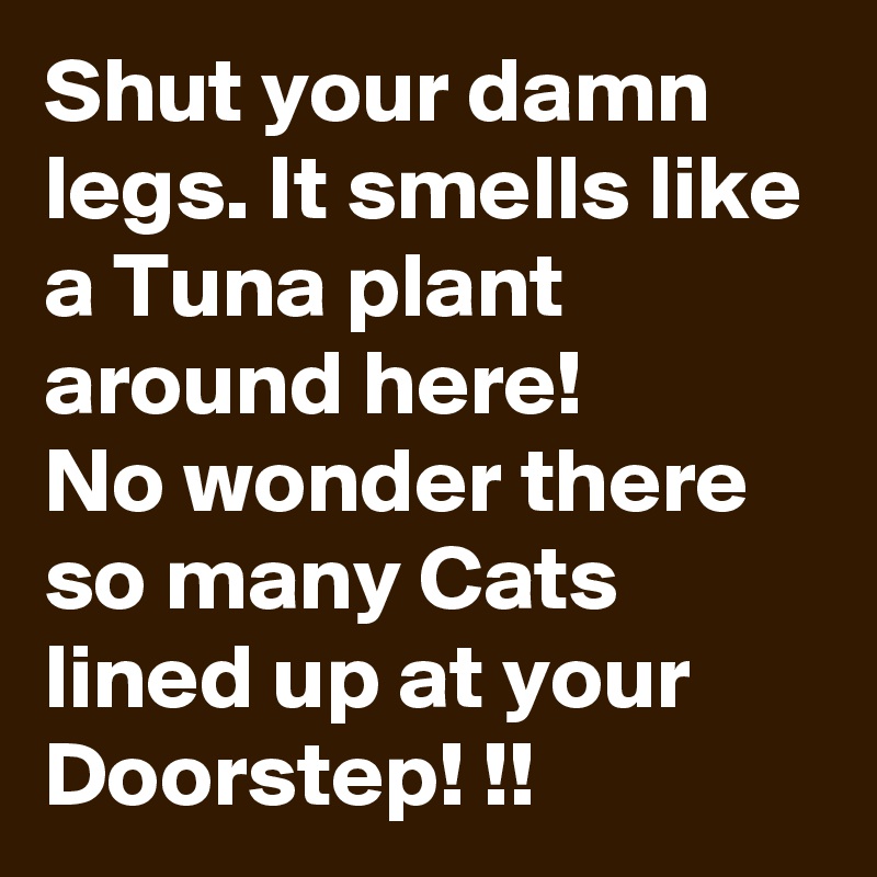 Shut your damn legs. It smells like a Tuna plant around here!
No wonder there so many Cats lined up at your Doorstep! !!