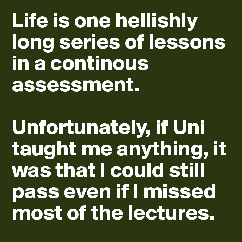 Life is one hellishly long series of lessons in a continous assessment.

Unfortunately, if Uni taught me anything, it was that I could still pass even if I missed most of the lectures.