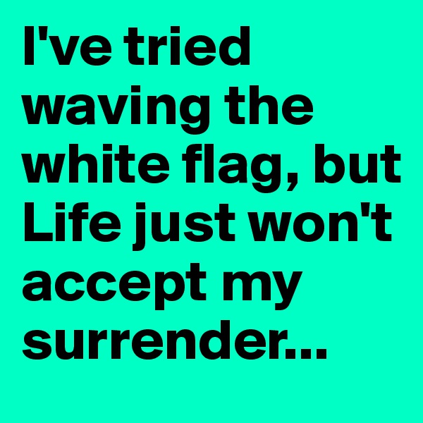 I've tried waving the white flag, but Life just won't accept my surrender...