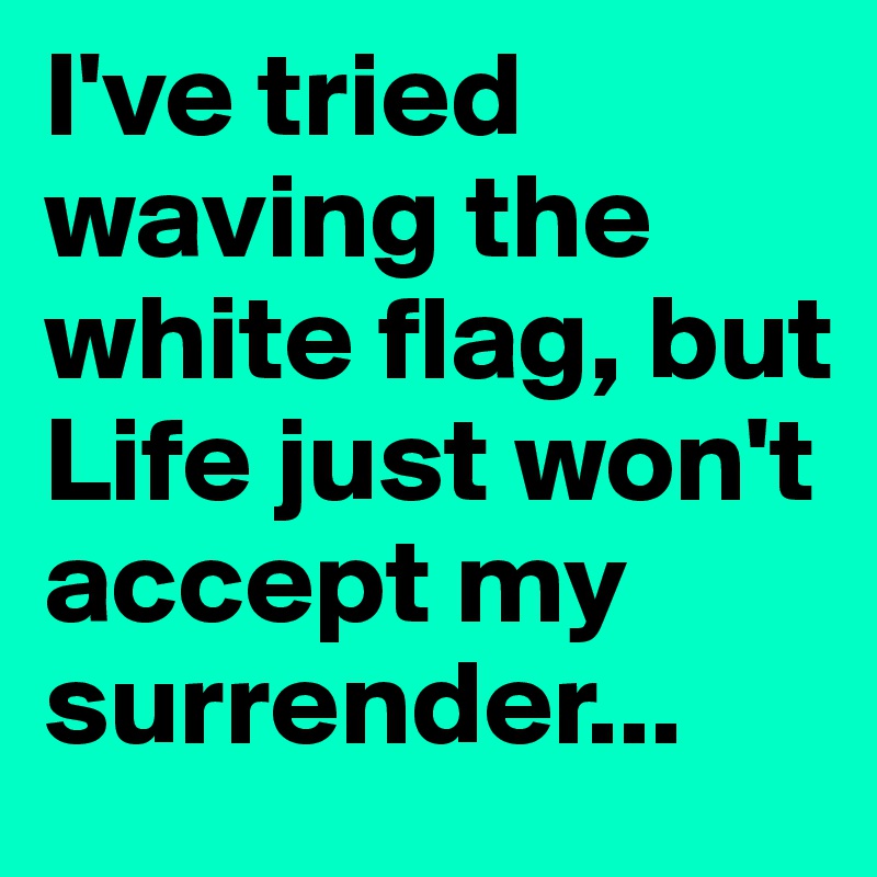 I've tried waving the white flag, but Life just won't accept my surrender...