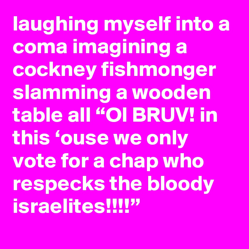 laughing myself into a coma imagining a cockney fishmonger slamming a wooden table all “OI BRUV! in this ‘ouse we only vote for a chap who respecks the bloody israelites!!!!”