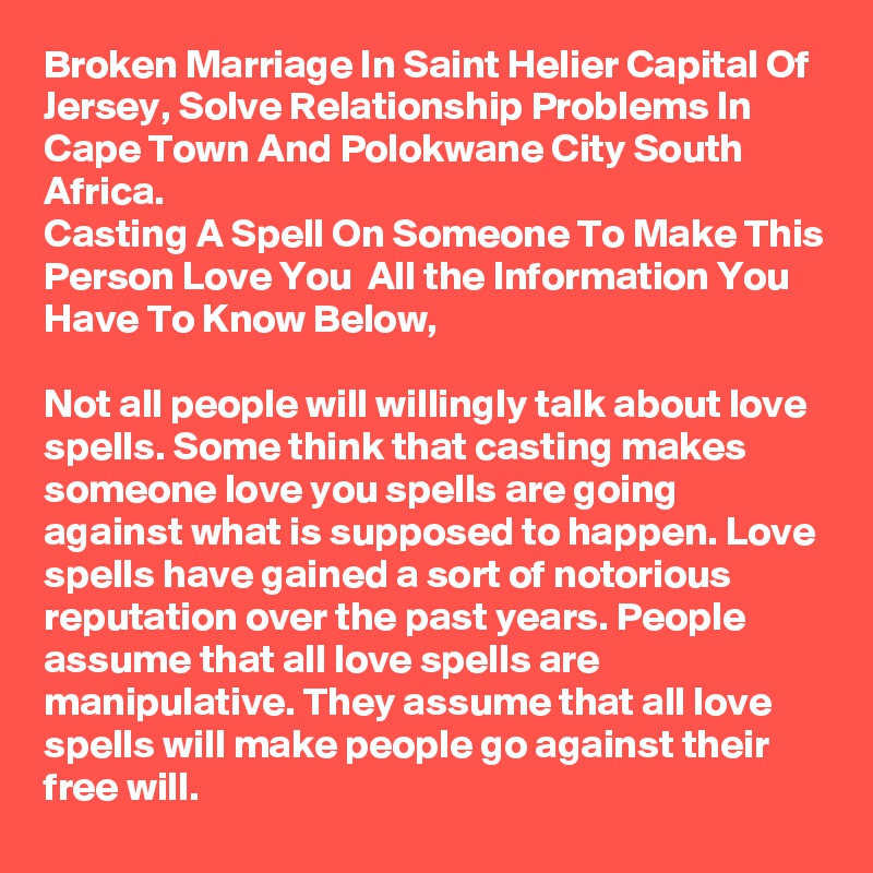 Broken Marriage In Saint Helier Capital Of Jersey, Solve Relationship Problems In Cape Town And Polokwane City South Africa.
Casting A Spell On Someone To Make This Person Love You  All the Information You Have To Know Below,
 
Not all people will willingly talk about love spells. Some think that casting makes someone love you spells are going against what is supposed to happen. Love spells have gained a sort of notorious reputation over the past years. People assume that all love spells are manipulative. They assume that all love spells will make people go against their free will.