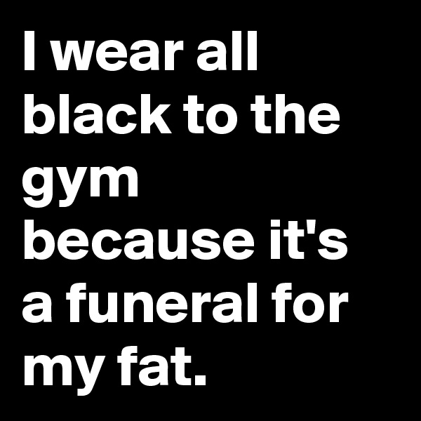 I wear all black to the gym because it's a funeral for my fat.